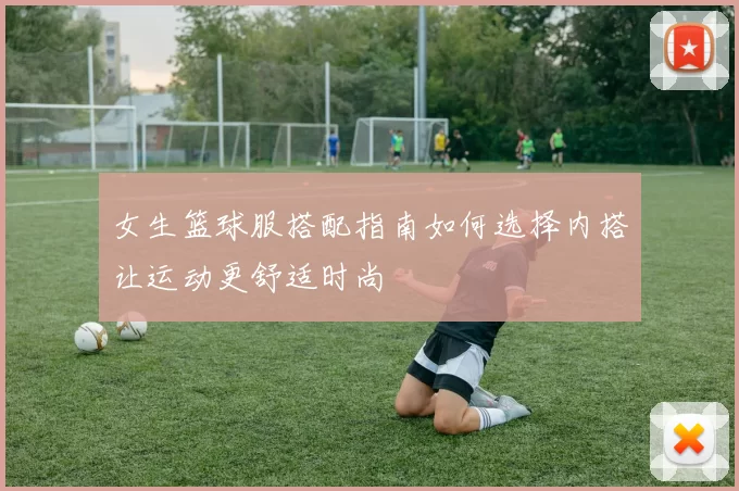 女生篮球服搭配指南如何选择内搭让运动更舒适时尚