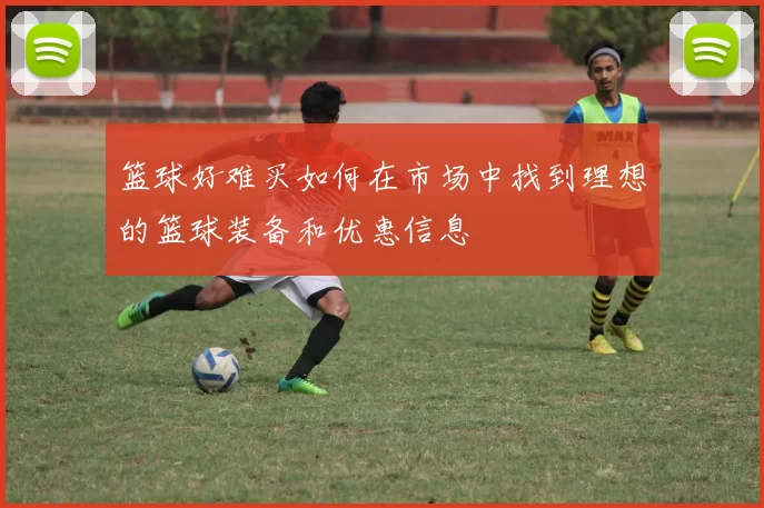 篮球好难买如何在市场中找到理想的篮球装备和优惠信息