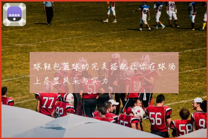 球鞋包篮球的完美搭配让你在球场上尽显风采与实力