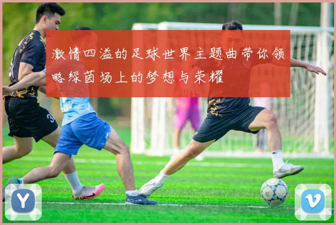 激情四溢的足球世界主题曲带你领略绿茵场上的梦想与荣耀